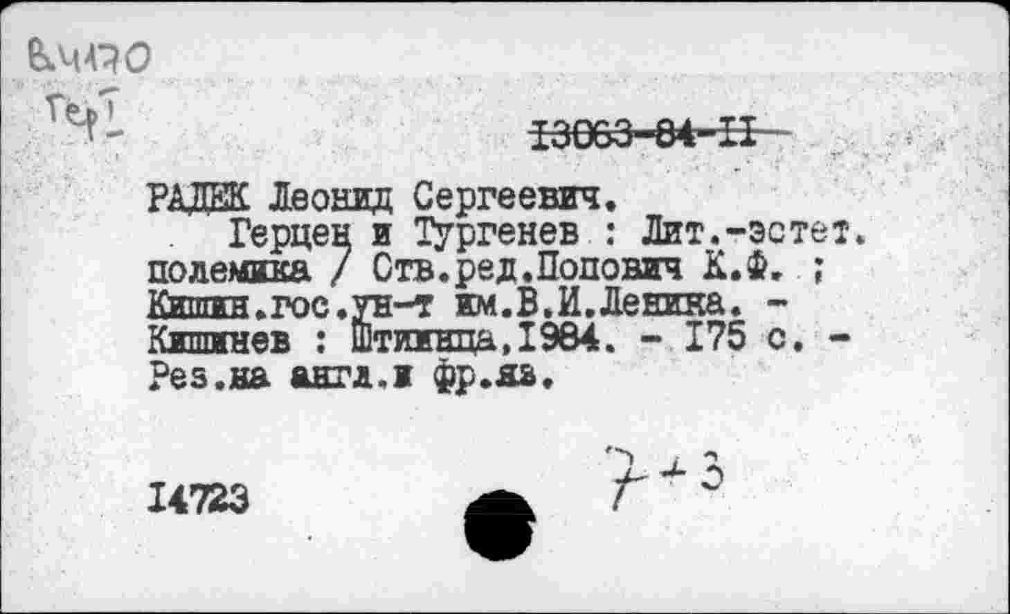 ﻿fe.44^0
13003-84-iI - r
РАДЕК Леонид Сергеевич.
Герцен и Тургенев : Лит.-эстет, полемика / Отв.ред.Попович К.Ф. ; Киппгн. гое, ун-т им.В.И.Ленина. -Кишинев : Штиинца.1984. - 175 с. -Рез.на анти.и фр.яз.
14723
3